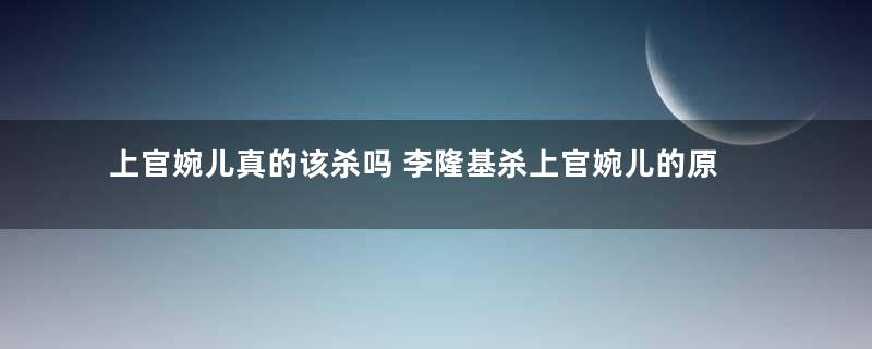 上官婉儿真的该杀吗 李隆基杀上官婉儿的原因是什么